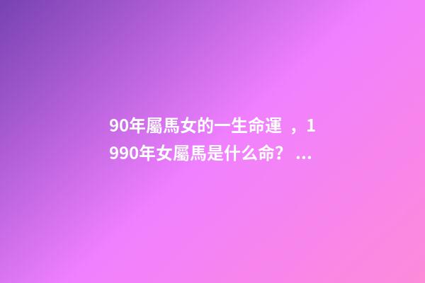 90年屬馬女的一生命運，1990年女屬馬是什么命？ 1990年屬馬女婚姻命運，1990屬馬三劫難